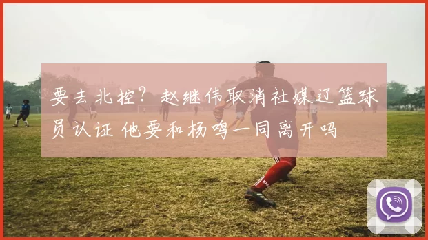 要去北控？赵继伟取消社媒辽篮球员认证 他要和杨鸣一同离开吗