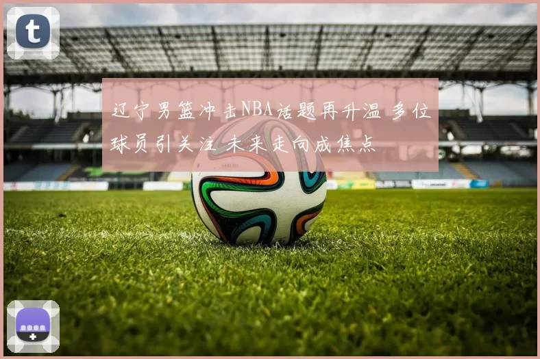 辽宁男篮冲击NBA话题再升温 多位球员引关注 未来走向成焦点