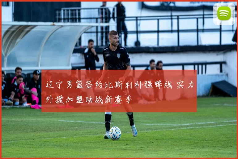 辽宁男篮签约比斯利补强锋线 实力外援加盟助战新赛季