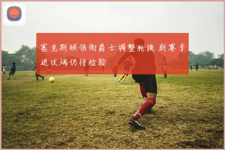 塞克斯顿领衔爵士调整轮换 新赛季进攻端仍待检验