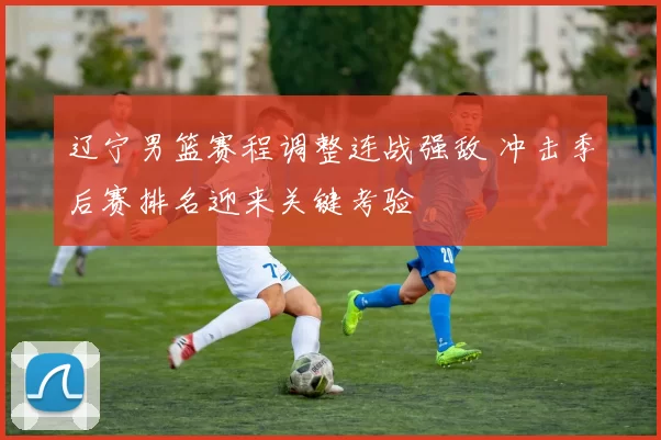 辽宁男篮赛程调整连战强敌 冲击季后赛排名迎来关键考验