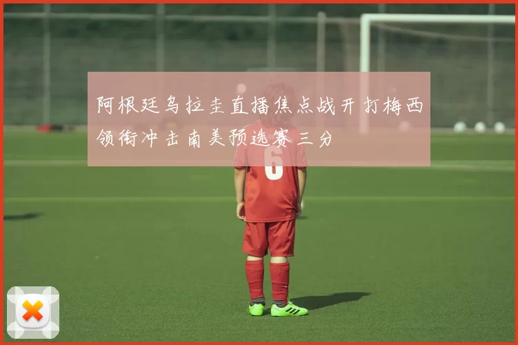 阿根廷乌拉圭直播焦点战开打梅西领衔冲击南美预选赛三分