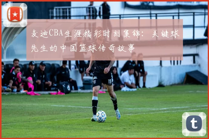 麦迪CBA生涯精彩时刻集锦:关键球先生的中国篮球传奇故事