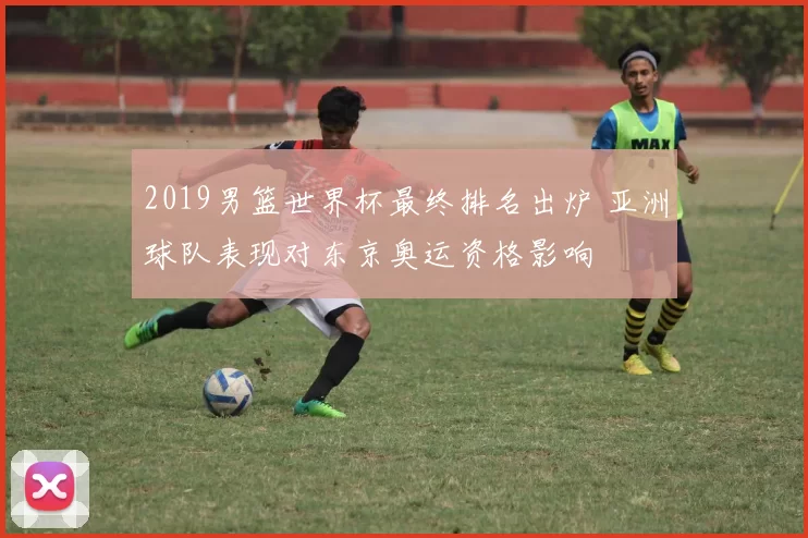 2019男篮世界杯最终排名出炉 亚洲球队表现对东京奥运资格影响