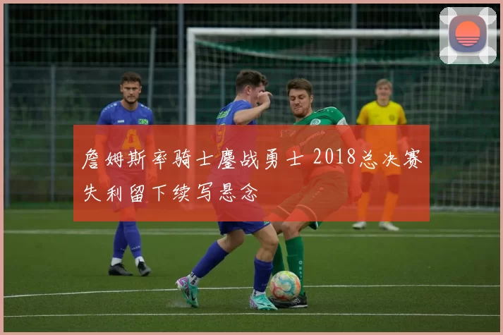 詹姆斯率骑士鏖战勇士 2018总决赛失利留下续写悬念