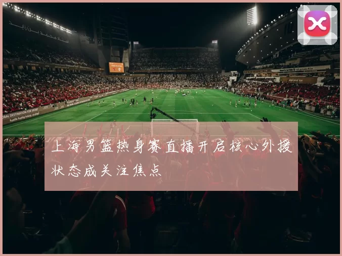 上海男篮热身赛直播开启核心外援状态成关注焦点