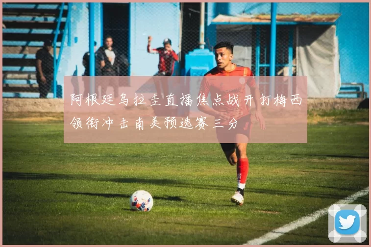 阿根廷乌拉圭直播焦点战开打梅西领衔冲击南美预选赛三分