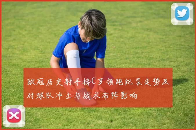 欧冠历史射手榜C罗领跑纪录走势及对球队冲击与战术布阵影响