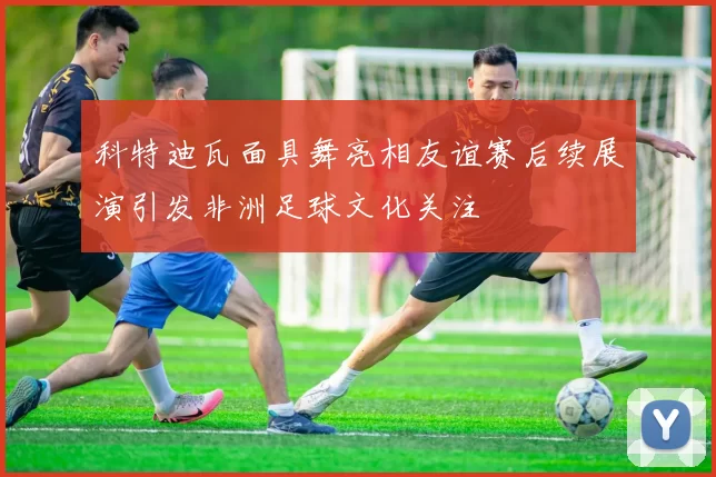 科特迪瓦面具舞亮相友谊赛后续展演引发非洲足球文化关注