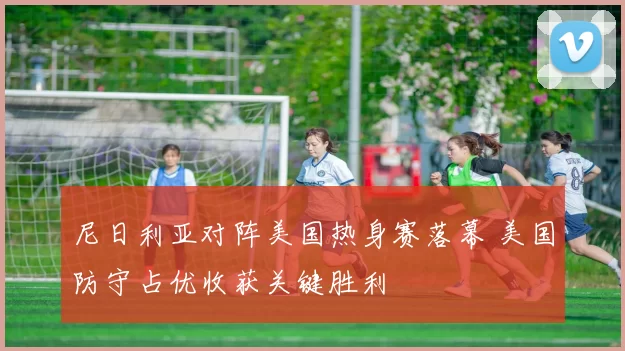 尼日利亚对阵美国热身赛落幕 美国防守占优收获关键胜利