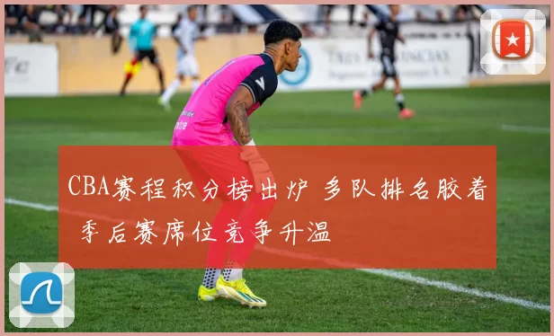 CBA赛程积分榜出炉 多队排名胶着 季后赛席位竞争升温