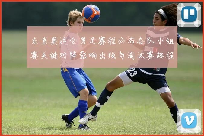 东京奥运会男足赛程公布各队小组赛关键对阵影响出线与淘汰赛路程