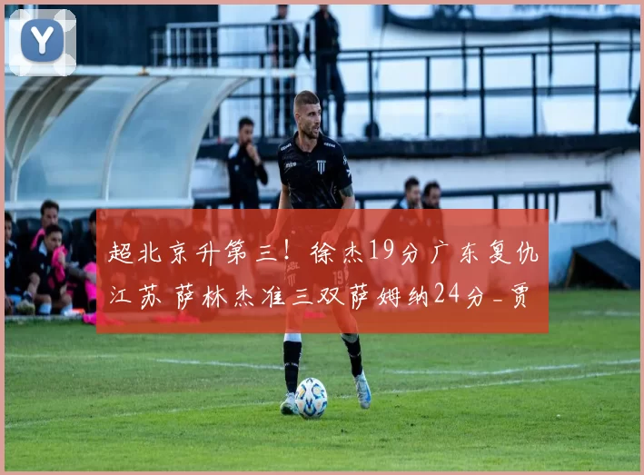 超北京升第三！徐杰19分广东复仇江苏 萨林杰准三双萨姆纳24分_贾尔斯_广厦_四川