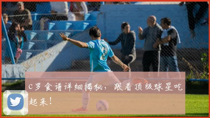 c罗食谱详细揭秘,跟着顶级球星吃起来!