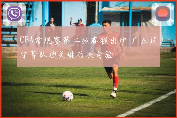 CBA常规赛第二轮赛程出炉 广东辽宁等队迎关键对决考验