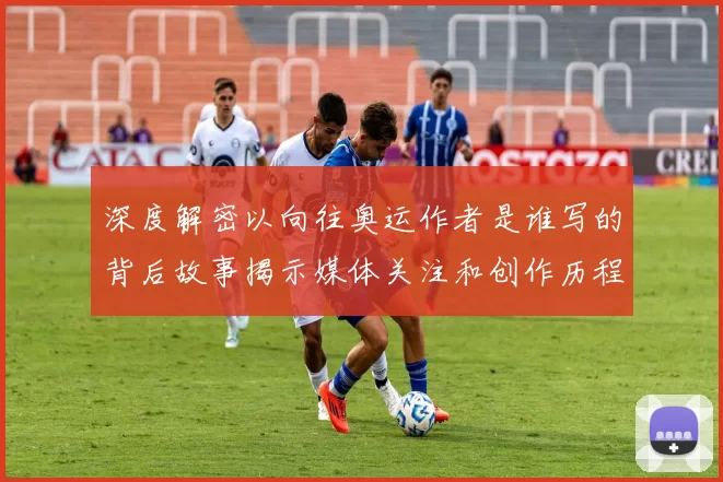 深度解密以向往奥运作者是谁写的背后故事揭示媒体关注和创作历程