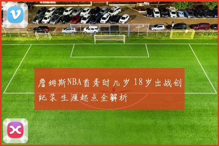 詹姆斯NBA首秀时几岁 18岁出战创纪录 生涯起点全解析