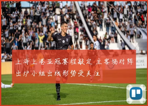 上海上港亚冠赛程敲定 主客场对阵出炉小组出线形势受关注