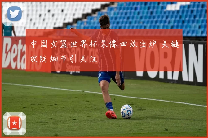 中国女篮世界杯录像回放出炉 关键攻防细节引关注
