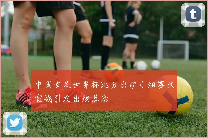中国女足世界杯比分出炉小组赛收官战引发出线悬念
