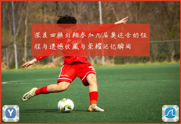 深度回顾刘翔参加几届奥运会的征程与遗憾收藏与荣耀记忆瞬间