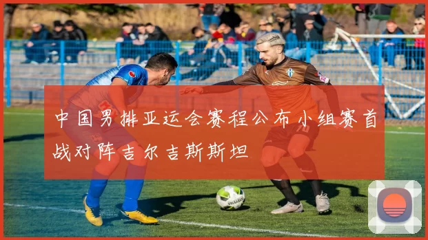 中国男排亚运会赛程公布小组赛首战对阵吉尔吉斯斯坦