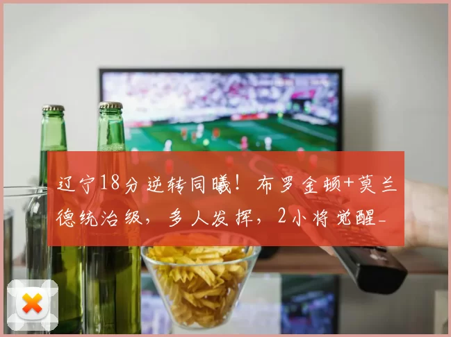 辽宁18分逆转同曦！布罗金顿+莫兰德统治级，多人发挥，2小将觉醒_比赛_进攻_防守