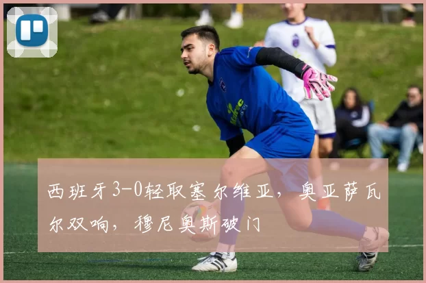 西班牙3-0轻取塞尔维亚，奥亚萨瓦尔双响，穆尼奥斯破门