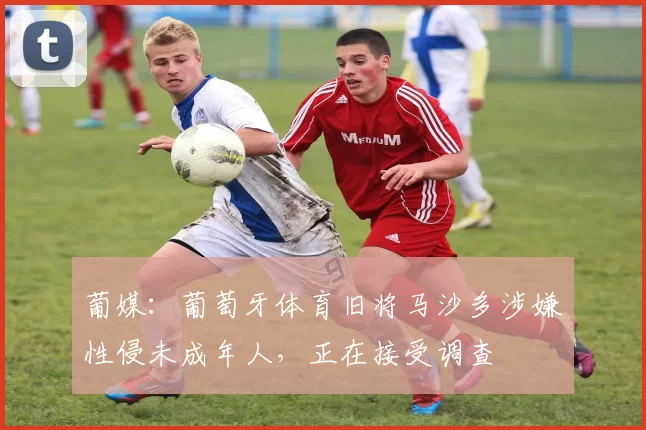 葡媒:葡萄牙体育旧将马沙多涉嫌性侵未成年人,正在接受调查