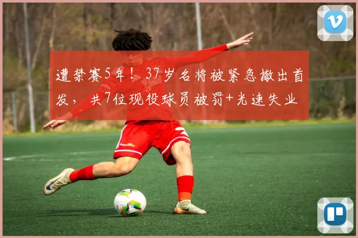 遭禁赛5年!37岁名将被紧急撤出首发,共7位现役球员被罚+光速失业