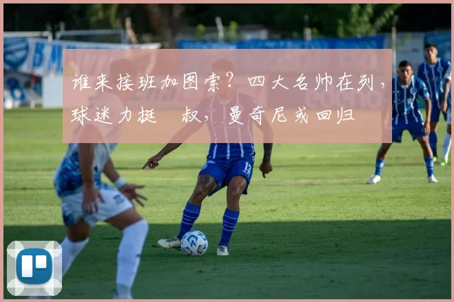 谁来接班加图索？四大名帅在列，球迷力挺囧叔，曼奇尼或回归
