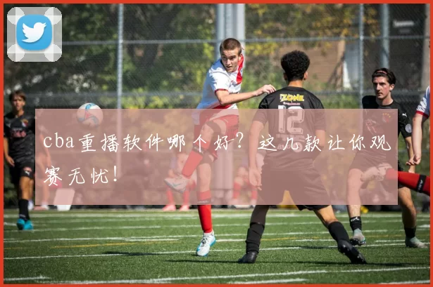 cba重播软件哪个好?这几款让你观赛无忧!