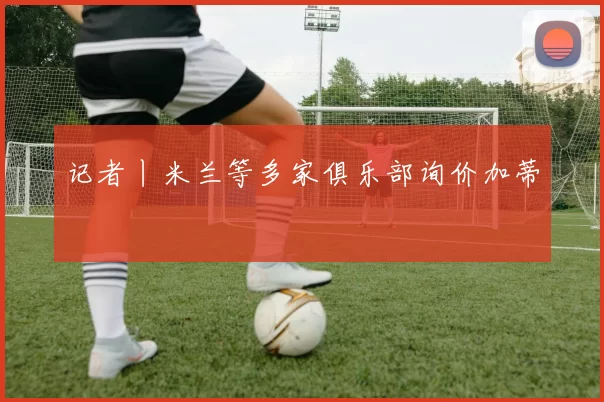 记者丨米兰等多家俱乐部询价加蒂