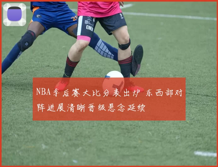 NBA季后赛大比分表出炉 东西部对阵进展清晰晋级悬念延续